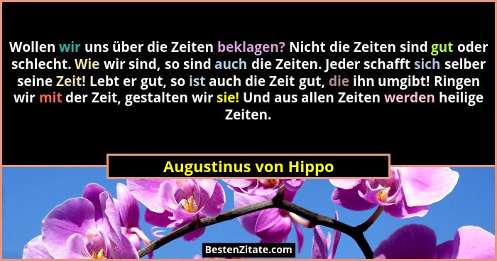 Wollen wir uns über die Zeiten beklagen? Nicht die Zeiten sind gut oder schlecht. Wie wir sind, so sind auch die Zeiten. Jeder... - Augustinus von Hippo