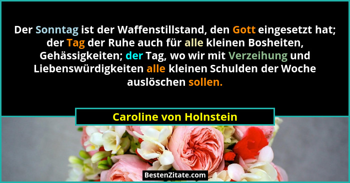 Der Sonntag ist der Waffenstillstand, den Gott eingesetzt hat; der Tag der Ruhe auch für alle kleinen Bosheiten, Gehässigkeit... - Caroline von Holnstein
