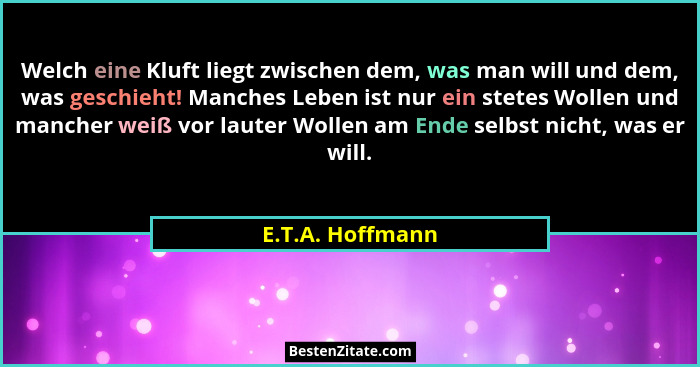 Welch eine Kluft liegt zwischen dem, was man will und dem, was geschieht! Manches Leben ist nur ein stetes Wollen und mancher weiß v... - E.T.A. Hoffmann