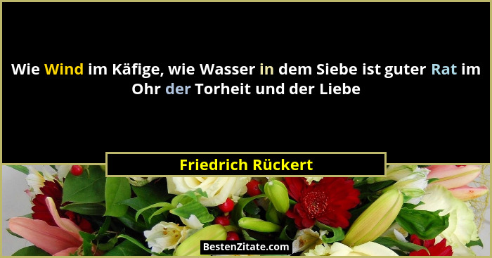 Wie Wind im Käfige, wie Wasser in dem Siebe ist guter Rat im Ohr der Torheit und der Liebe... - Friedrich Rückert
