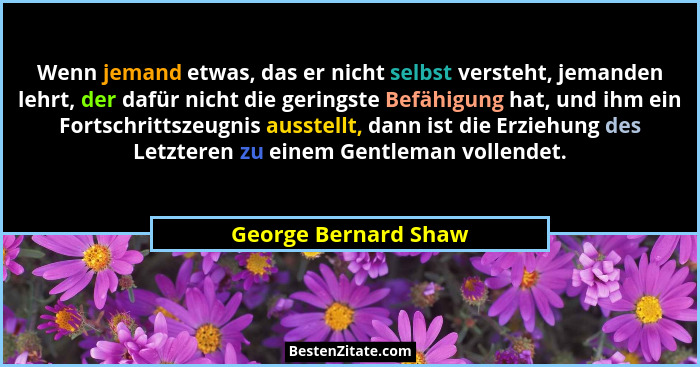 Wenn jemand etwas, das er nicht selbst versteht, jemanden lehrt, der dafür nicht die geringste Befähigung hat, und ihm ein Forts... - George Bernard Shaw