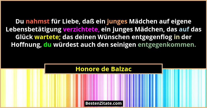 Du nahmst für Liebe, daß ein junges Mädchen auf eigene Lebensbetätigung verzichtete, ein junges Mädchen, das auf das Glück wartete;... - Honore de Balzac