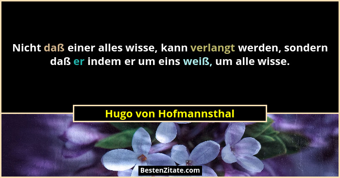 Nicht daß einer alles wisse, kann verlangt werden, sondern daß er indem er um eins weiß, um alle wisse.... - Hugo von Hofmannsthal
