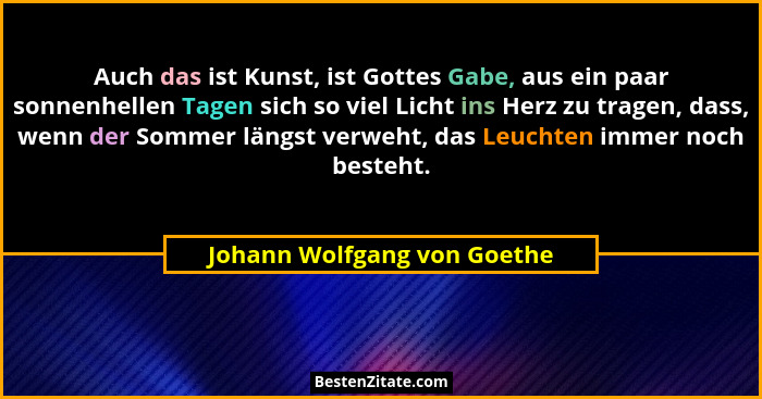 Auch das ist Kunst, ist Gottes Gabe, aus ein paar sonnenhellen Tagen sich so viel Licht ins Herz zu tragen, dass, wenn de... - Johann Wolfgang von Goethe