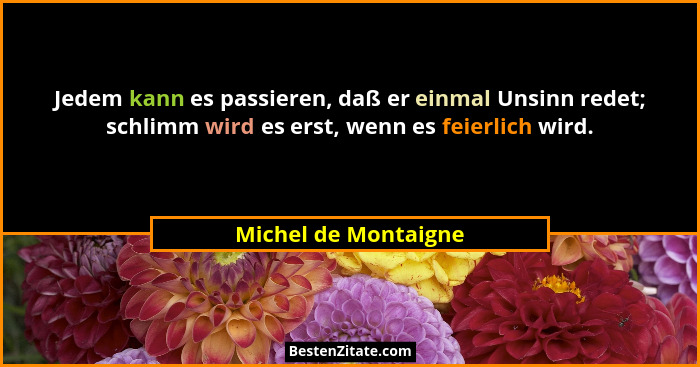 Jedem kann es passieren, daß er einmal Unsinn redet; schlimm wird es erst, wenn es feierlich wird.... - Michel de Montaigne