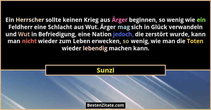 Ein Herrscher sollte keinen Krieg aus Ärger beginnen, so wenig wie ein Feldherr eine Schlacht aus Wut. Ärger mag sich in Glück verwandeln und... - Sunzi