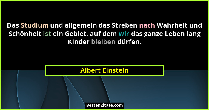 Das Studium und allgemein das Streben nach Wahrheit und Schönheit ist ein Gebiet, auf dem wir das ganze Leben lang Kinder bleiben dü... - Albert Einstein