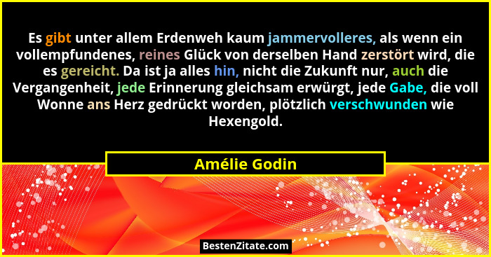 Es gibt unter allem Erdenweh kaum jammervolleres, als wenn ein vollempfundenes, reines Glück von derselben Hand zerstört wird, die es g... - Amélie Godin
