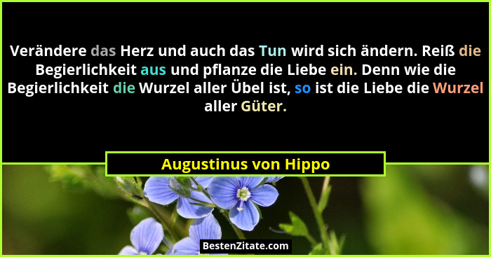 Verändere das Herz und auch das Tun wird sich ändern. Reiß die Begierlichkeit aus und pflanze die Liebe ein. Denn wie die Begie... - Augustinus von Hippo