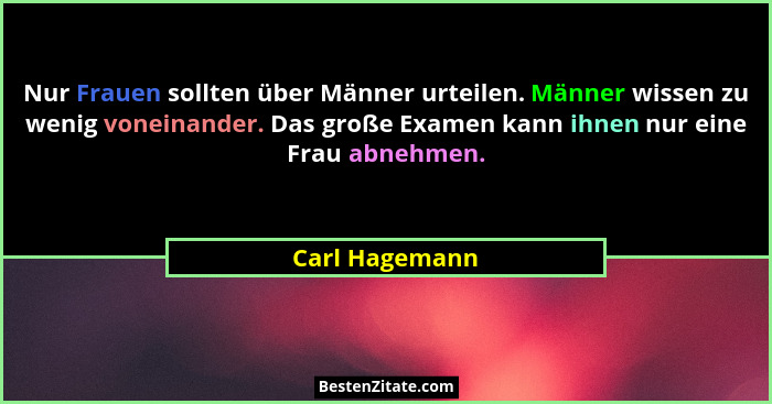 Nur Frauen sollten über Männer urteilen. Männer wissen zu wenig voneinander. Das große Examen kann ihnen nur eine Frau abnehmen.... - Carl Hagemann