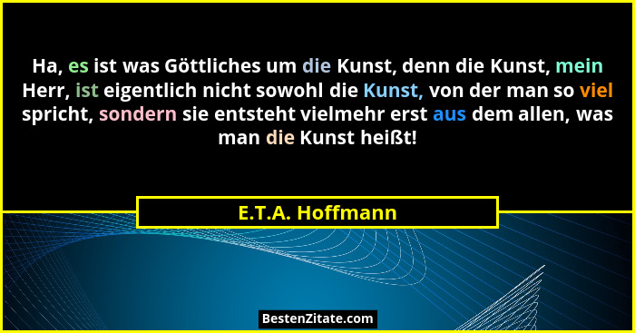 Ha, es ist was Göttliches um die Kunst, denn die Kunst, mein Herr, ist eigentlich nicht sowohl die Kunst, von der man so viel sprich... - E.T.A. Hoffmann