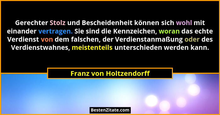 Gerechter Stolz und Bescheidenheit können sich wohl mit einander vertragen. Sie sind die Kennzeichen, woran das echte Verdien... - Franz von Holtzendorff
