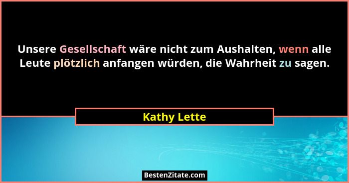 Unsere Gesellschaft wäre nicht zum Aushalten, wenn alle Leute plötzlich anfangen würden, die Wahrheit zu sagen.... - Kathy Lette
