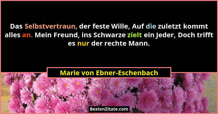 Das Selbstvertraun, der feste Wille, Auf die zuletzt kommt alles an. Mein Freund, ins Schwarze zielt ein Jeder, Doch trif... - Marie von Ebner-Eschenbach