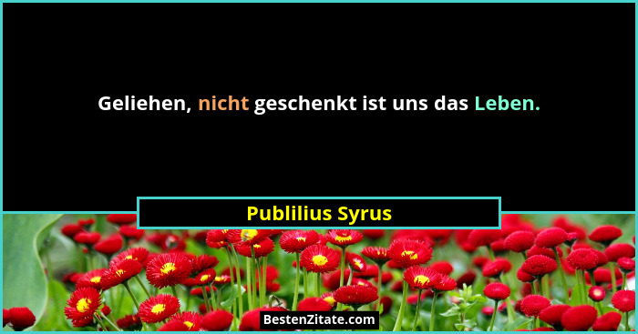Geliehen, nicht geschenkt ist uns das Leben.... - Publilius Syrus
