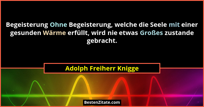Begeisterung Ohne Begeisterung, welche die Seele mit einer gesunden Wärme erfüllt, wird nie etwas Großes zustande gebracht.... - Adolph Freiherr Knigge