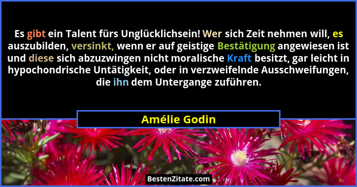 Es gibt ein Talent fürs Unglücklichsein! Wer sich Zeit nehmen will, es auszubilden, versinkt, wenn er auf geistige Bestätigung angewies... - Amélie Godin