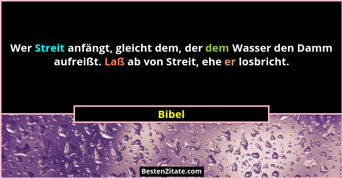 Wer Streit anfängt, gleicht dem, der dem Wasser den Damm aufreißt. Laß ab von Streit, ehe er losbricht.... - Bibel