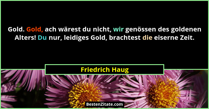 Gold. Gold, ach wärest du nicht, wir genössen des goldenen Alters! Du nur, leidiges Gold, brachtest die eiserne Zeit.... - Friedrich Haug