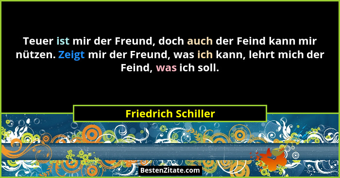 Teuer ist mir der Freund, doch auch der Feind kann mir nützen. Zeigt mir der Freund, was ich kann, lehrt mich der Feind, was ich... - Friedrich Schiller