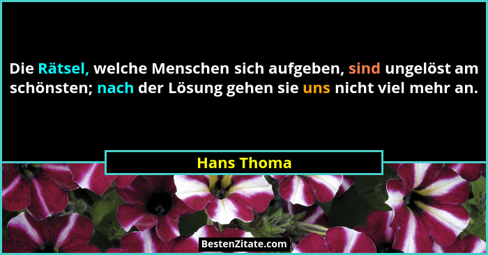Die Rätsel, welche Menschen sich aufgeben, sind ungelöst am schönsten; nach der Lösung gehen sie uns nicht viel mehr an.... - Hans Thoma