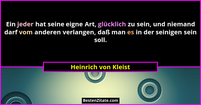 Ein jeder hat seine eigne Art, glücklich zu sein, und niemand darf vom anderen verlangen, daß man es in der seinigen sein soll.... - Heinrich von Kleist