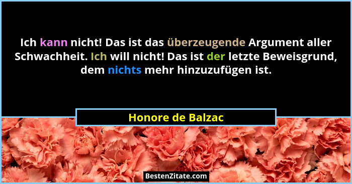 Ich kann nicht! Das ist das überzeugende Argument aller Schwachheit. Ich will nicht! Das ist der letzte Beweisgrund, dem nichts meh... - Honore de Balzac