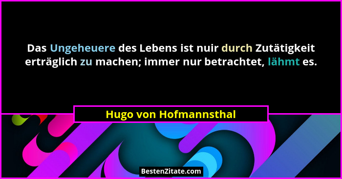 Das Ungeheuere des Lebens ist nuir durch Zutätigkeit erträglich zu machen; immer nur betrachtet, lähmt es.... - Hugo von Hofmannsthal