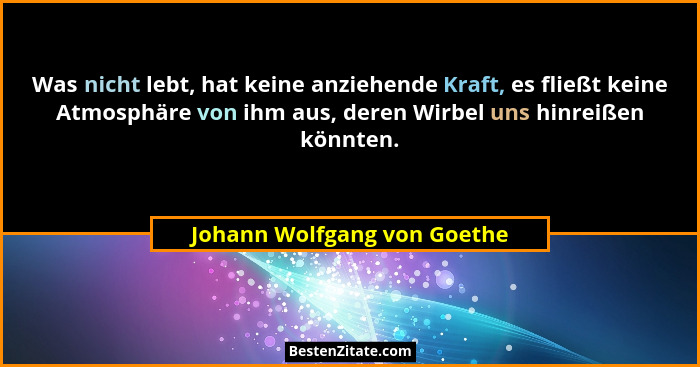 Was nicht lebt, hat keine anziehende Kraft, es fließt keine Atmosphäre von ihm aus, deren Wirbel uns hinreißen könnten.... - Johann Wolfgang von Goethe