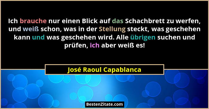 Ich brauche nur einen Blick auf das Schachbrett zu werfen, und weiß schon, was in der Stellung steckt, was geschehen kann und... - José Raoul Capablanca
