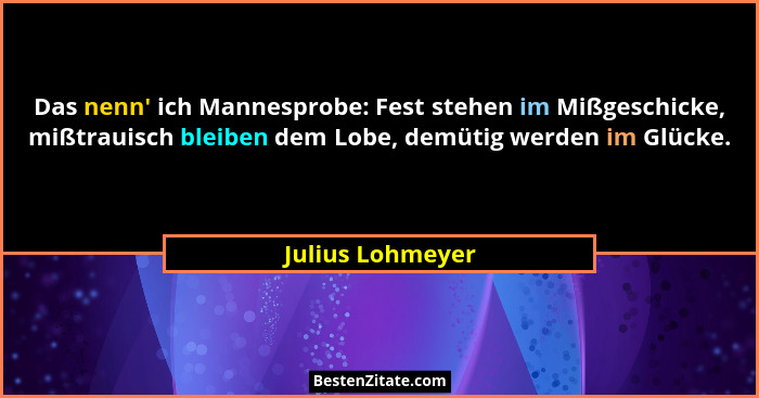 Das nenn' ich Mannesprobe: Fest stehen im Mißgeschicke, mißtrauisch bleiben dem Lobe, demütig werden im Glücke.... - Julius Lohmeyer