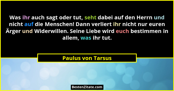 Was ihr auch sagt oder tut, seht dabei auf den Herrn und nicht auf die Menschen! Dann verliert ihr nicht nur euren Ärger und Wider... - Paulus von Tarsus