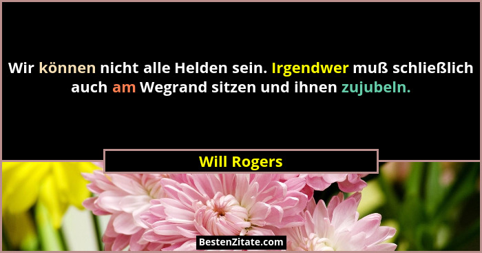 Wir können nicht alle Helden sein. Irgendwer muß schließlich auch am Wegrand sitzen und ihnen zujubeln.... - Will Rogers