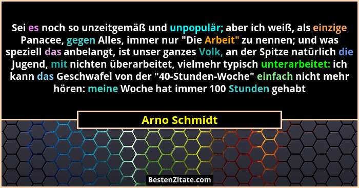 Sei es noch so unzeitgemäß und unpopulär; aber ich weiß, als einzige Panacee, gegen Alles, immer nur "Die Arbeit" zu nennen; un... - Arno Schmidt