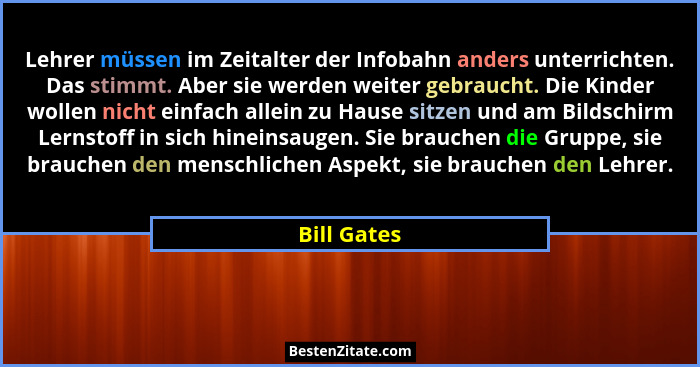 Lehrer müssen im Zeitalter der Infobahn anders unterrichten. Das stimmt. Aber sie werden weiter gebraucht. Die Kinder wollen nicht einfac... - Bill Gates