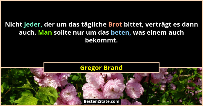Nicht jeder, der um das tägliche Brot bittet, verträgt es dann auch. Man sollte nur um das beten, was einem auch bekommt.... - Gregor Brand
