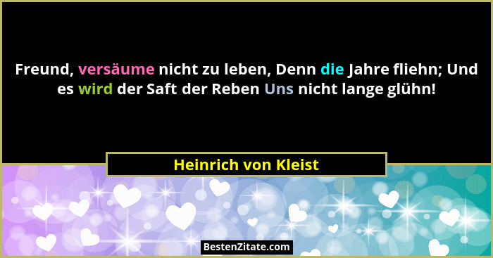 Freund, versäume nicht zu leben, Denn die Jahre fliehn; Und es wird der Saft der Reben Uns nicht lange glühn!... - Heinrich von Kleist