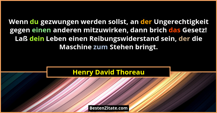 Wenn du gezwungen werden sollst, an der Ungerechtigkeit gegen einen anderen mitzuwirken, dann brich das Gesetz! Laß dein Leben e... - Henry David Thoreau