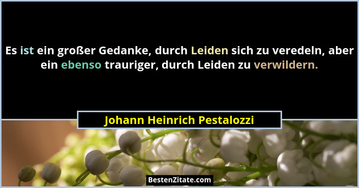 Es ist ein großer Gedanke, durch Leiden sich zu veredeln, aber ein ebenso trauriger, durch Leiden zu verwildern.... - Johann Heinrich Pestalozzi