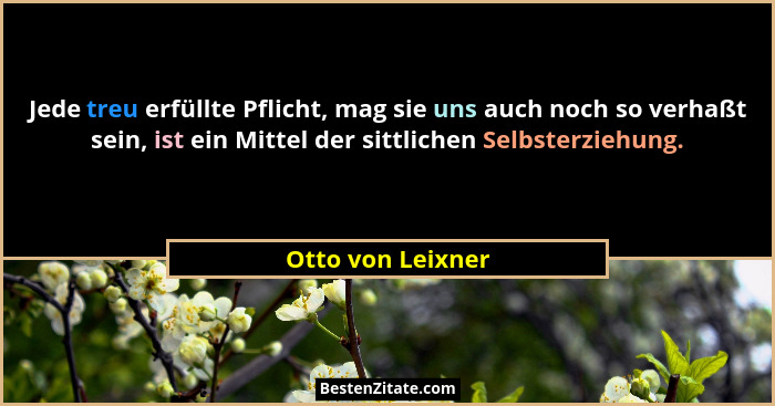 Jede treu erfüllte Pflicht, mag sie uns auch noch so verhaßt sein, ist ein Mittel der sittlichen Selbsterziehung.... - Otto von Leixner