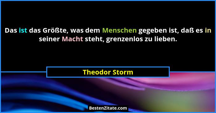 Das ist das Größte, was dem Menschen gegeben ist, daß es in seiner Macht steht, grenzenlos zu lieben.... - Theodor Storm
