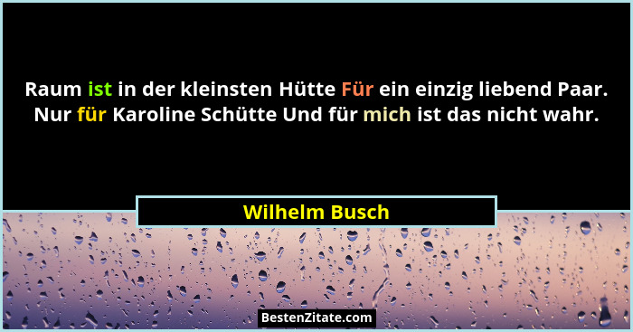 Raum ist in der kleinsten Hütte Für ein einzig liebend Paar. Nur für Karoline Schütte Und für mich ist das nicht wahr.... - Wilhelm Busch