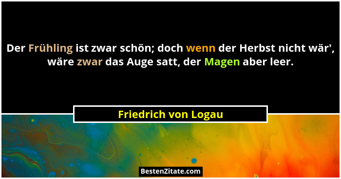 Der Frühling ist zwar schön; doch wenn der Herbst nicht wär', wäre zwar das Auge satt, der Magen aber leer.... - Friedrich von Logau