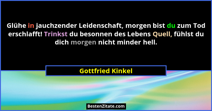 Glühe in jauchzender Leidenschaft, morgen bist du zum Tod erschlafft! Trinkst du besonnen des Lebens Quell, fühlst du dich morgen n... - Gottfried Kinkel