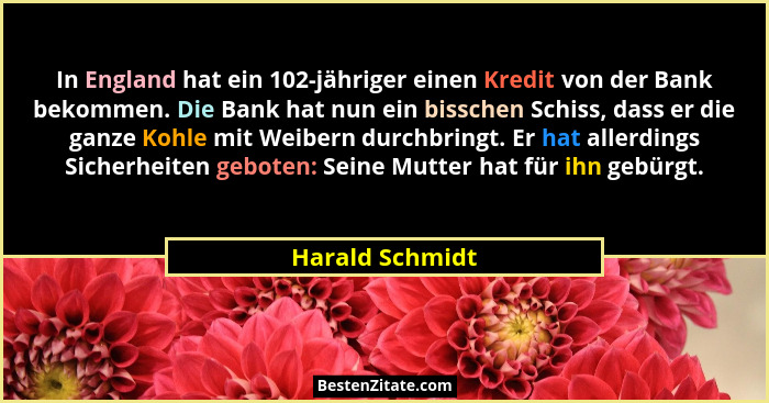 In England hat ein 102-jähriger einen Kredit von der Bank bekommen. Die Bank hat nun ein bisschen Schiss, dass er die ganze Kohle mit... - Harald Schmidt