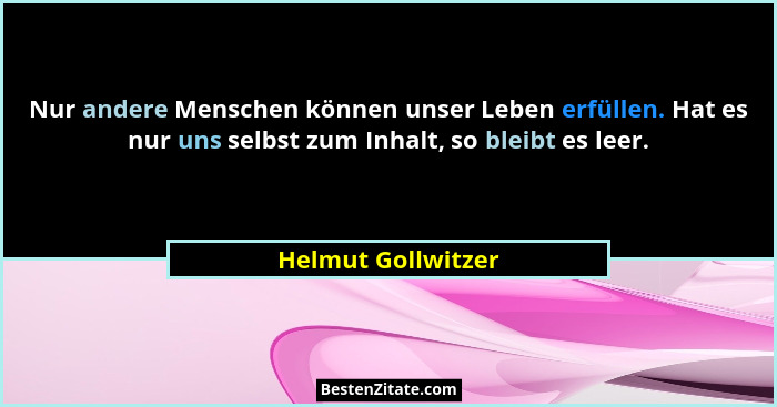 Nur andere Menschen können unser Leben erfüllen. Hat es nur uns selbst zum Inhalt, so bleibt es leer.... - Helmut Gollwitzer
