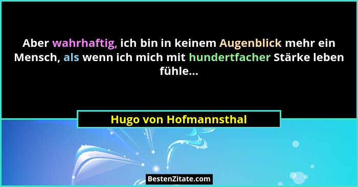 Aber wahrhaftig, ich bin in keinem Augenblick mehr ein Mensch, als wenn ich mich mit hundertfacher Stärke leben fühle...... - Hugo von Hofmannsthal