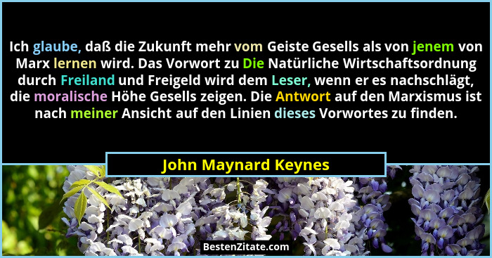 Ich glaube, daß die Zukunft mehr vom Geiste Gesells als von jenem von Marx lernen wird. Das Vorwort zu Die Natürliche Wirtschaft... - John Maynard Keynes