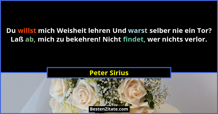 Du willst mich Weisheit lehren Und warst selber nie ein Tor? Laß ab, mich zu bekehren! Nicht findet, wer nichts verlor.... - Peter Sirius