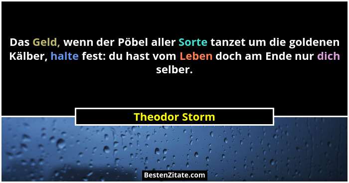 Das Geld, wenn der Pöbel aller Sorte tanzet um die goldenen Kälber, halte fest: du hast vom Leben doch am Ende nur dich selber.... - Theodor Storm